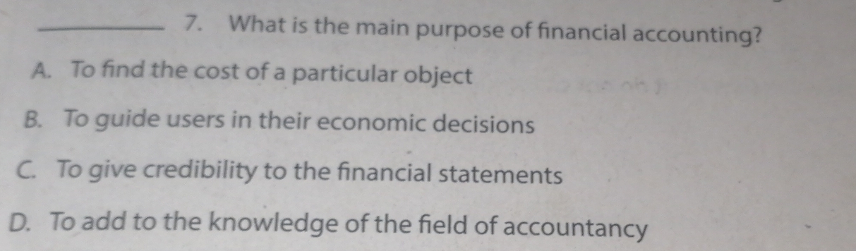 What is the main purpose of financial accounting?
A. To find the cost of a particular object
B. To guide users in their economic decisions
C. To give credibility to the financial statements
D. To add to the knowledge of the field of accountancy