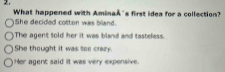 What happened with AminaA's first idea for a collection?
She decided cotton was bland.
The agent told her it was bland and tasteless.
She thought it was too crazy.
Her agent said it was very expensive.