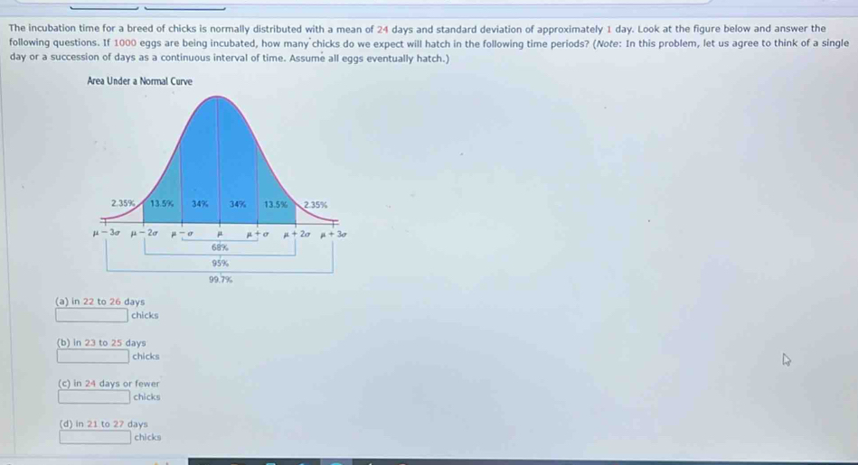 The incubation time for a breed of chicks is normally distributed with a mean of 24 days and standard deviation of approximately 1 day. Look at the figure below and answer the
following questions. If 1000 eggs are being incubated, how many chicks do we expect will hatch in the following time periods? (Note: In this problem, let us agree to think of a single
day or a succession of days as a continuous interval of time. Assume all eggs eventually hatch.)
(a) in 22 to 26 days
chicks
(b) in 23 to 25 days
chicks
(c) in 24 days or fewer
chicks
(d) in 21 to 27 days
chicks