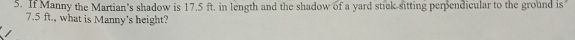 If Manny the Martian’s shadow is 17.5 ft. in length and the shadow of a yard stick sitting perpendicular to the ground is
7.5 ft., what is Manny’s height?