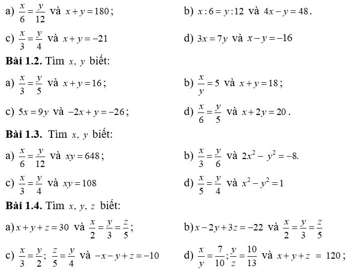  x/6 = y/12  và x+y=180 : b) x:6=y:12 và 4x-y=48. 
c)  x/3 = y/4  và x+y=-21 d) 3x=7y và x-y=-16
Bài 1.2. Tìm x, y biết: 
a)  x/3 = y/5  và x+y=16 b)  x/y =5 và x+y=18. 
c) 5x=9y và -2x+y=-26 a d)  x/6 = y/5  và x+2y=20. 
Bài 1.3. Tìm x, y biết: 
a)  x/6 = y/12  và xy=648 b)  x/3 = y/6  và 2x^2-y^2=-8. 
c)  x/3 = y/4  và xy=108 d)  x/5 = y/4  và x^2-y^2=1
Bài 1.4. Tìm x, y, z biết: 
a) x+y+z=30 và  x/2 = y/3 = z/5 ; b) x-2y+3z=-22 và  x/2 = y/3 = z/5 
c)  x/3 = y/2 ;  z/5 = y/4  và -x-y+z=-10 d)  x/y = 7/10 ; y/z = 10/13  và x+y+z=120 :