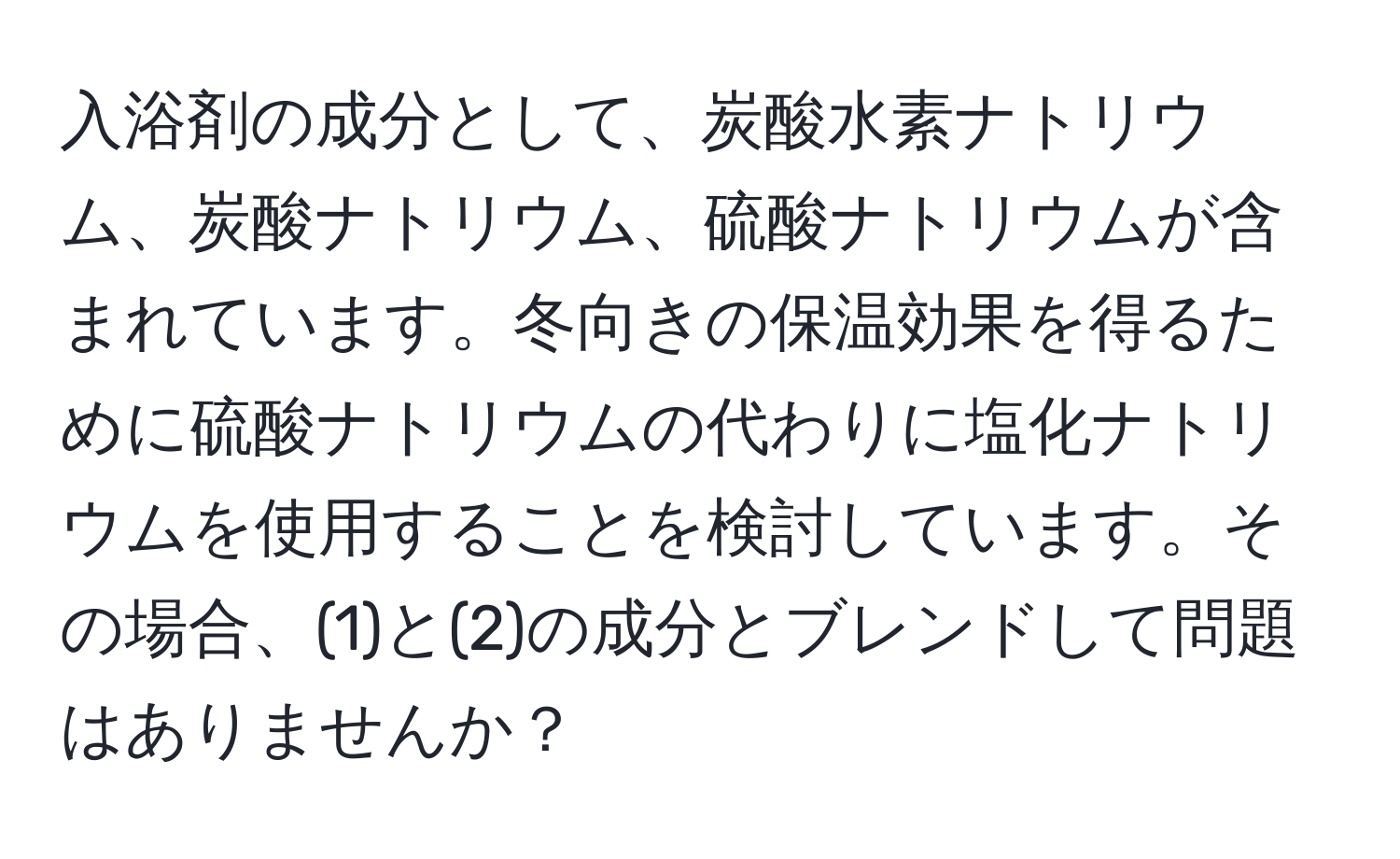 入浴剤の成分として、炭酸水素ナトリウム、炭酸ナトリウム、硫酸ナトリウムが含まれています。冬向きの保温効果を得るために硫酸ナトリウムの代わりに塩化ナトリウムを使用することを検討しています。その場合、(1)と(2)の成分とブレンドして問題はありませんか？