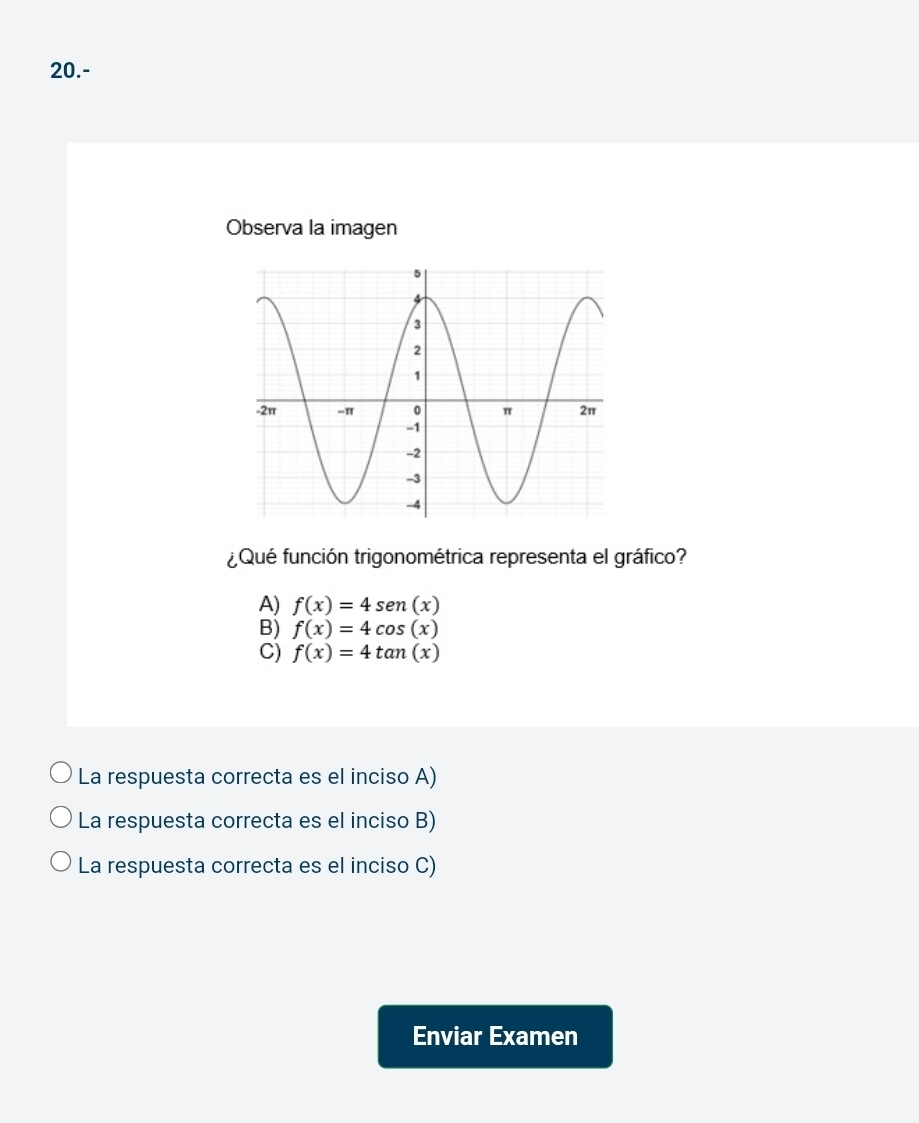 20.-
Observa la imagen
¿Qué función trigonométrica representa el gráfico?
A) f(x)=4sen (x)
B) f(x)=4cos (x)
C) f(x)=4tan (x)
La respuesta correcta es el inciso A)
La respuesta correcta es el inciso B)
La respuesta correcta es el inciso C)
Enviar Examen