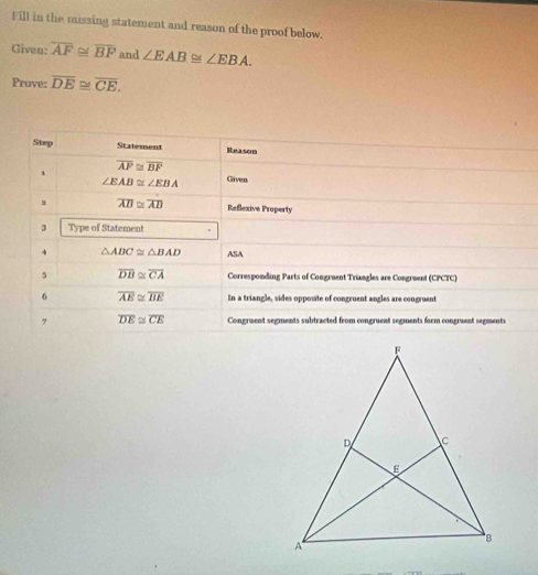 Fill in the missing statement and reason of the proof below. 
Given: overline AF≌ overline BF and ∠ EAB≌ ∠ EBA. 
Prave: overline DE≌ overline CE. 
Step Statement Reason 
、 overline AP≌ overline BF
∠ EAB≌ ∠ EBA Given 
, overline AB≌ overline AB Reflexive Property 
3 Type of Statement 
4 △ ABC≌ △ BAD ASA 
5 overline DB≌ overline CA Corresponding Parts of Congruent Triangles are Congruent (CPCTC) 
6 overline AE≌ overline BE In a triangle, sides opposite of congruent angles are congruent 
, overline DE≌ overline CE Congruent segments subtracted from congruent segments form congruent segments