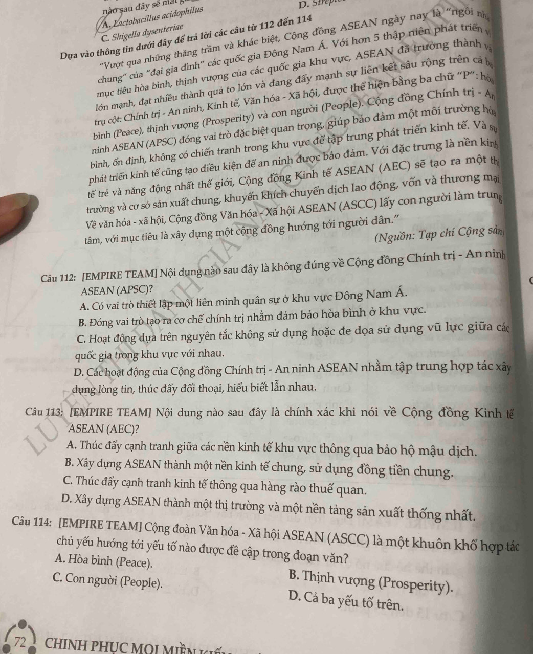 nào sau đây sẽ mal 5
A. Lactobacillus acidophilus
D. Strepte
C. Shigella dysenteriae
Dựa vào thông tin dưới đây để trả lời các câu từ 112 đến 114
'Vượt qua những thăng trầm và khác biệt, Cộng đồng ASEAN ngày nay là "ngôi nh
chung'' của "đại gia đình” các quốc gia Đông Nam Á. Với hơn 5 thập niên phát triển  y
mục tiêu hòa bình, thịnh vượng của các quốc gia khu vực, ASEAN đã trưởng thành và
lớn mạnh, đạt nhiều thành quả to lớn và đang đấy mạnh sự liên kết sâu rộng trên cả bị
trụ cột: Chính trị - An ninh, Kinh tế, Văn hóa - Xã hội, được thể hiện bằng ba chữ “P” : hò
bình (Peace), thịnh vượng (Prosperity) và con người (People). Cộng đồng Chính trị - An
ninh ASEAN (APSC) đóng vai trò đặc biệt quan trọng, giúp bảo đảm một môi trường hò
bình, ổn định, không có chiến tranh trong khu vực để tập trung phát triển kinh tế. Và sự
tphát triển kinh tế cũng tạo điều kiện để an ninh được bảo đảm. Với đặc trưng là nền kinh
tế trẻ và năng động nhất thế giới, Cộng đồng Kinh tế ASEAN (AEC) sẽ tạo ra một th
trường và cơ sở sản xuất chung, khuyến khích chuyển dịch lao động, vốn và thương mại
Về văn hóa - xã hội, Cộng đồng Văn hóa - Xã hội ASEAN (ASCC) lấy con người làm trung
tâm, với mục tiêu là xây dựng một cộng đồng hướng tới người dân."
(Nguồn: Tạp chí Cộng sản)
Câu 112: [EMPIRE TEAM] Nội dung nào sau đây là không đúng về Cộng đồng Chính trị - An ninh
ASEAN (APSC)?
A. Có vai trò thiết lập một liên minh quân sự ở khu vực Đông Nam Á.
B. Đóng vai trò tạo ra cơ chế chính trị nhằm đảm bảo hòa bình ở khu vực.
C. Hoạt động dựa trên nguyên tắc không sử dụng hoặc đe dọa sử dụng vũ lực giữa các
quốc gia trong khu vực với nhau.
D. Các hoạt động của Cộng đồng Chính trị - An ninh ASEAN nhằm tập trung hợp tác xây
dung lòng tin, thúc đấy đối thoại, hiểu biết lẫn nhau.
Câu 113: [EMPIRE TEAM] Nội dung nào sau đây là chính xác khi nói về Cộng đồng Kinh tế
ASEAN (AEC)?
A. Thúc đẩy cạnh tranh giữa các nền kinh tế khu vực thông qua bảo hộ mậu dịch.
B. Xây dựng ASEAN thành một nền kinh tế chung, sử dụng đồng tiền chung.
C. Thúc đấy cạnh tranh kinh tế thông qua hàng rào thuế quan.
D. Xây dựng ASEAN thành một thị trường và một nền tảng sản xuất thống nhất.
Câu 114: [EMPIRE TEAM] Cộng đoàn Văn hóa - Xã hội ASEAN (ASCC) là một khuôn khổ hợp tác
chủ yếu hướng tới yếu tố nào được đề cập trong đoạn văn?
A. Hòa bình (Peace). B. Thịnh vượng (Prosperity).
C. Con người (People). D. Cả ba yếu tố trên.
72   CHINH PHUC MOI MIềN K