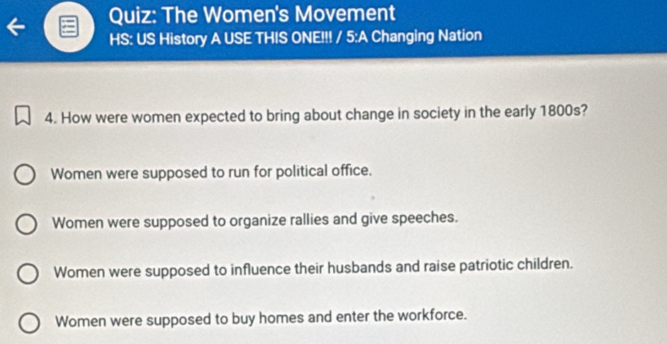 The Women's Movement
HS: US History A USE THIS ONE!!! / 5:A Changing Nation
4. How were women expected to bring about change in society in the early 1800s?
Women were supposed to run for political office.
Women were supposed to organize rallies and give speeches.
Women were supposed to influence their husbands and raise patriotic children.
Women were supposed to buy homes and enter the workforce.