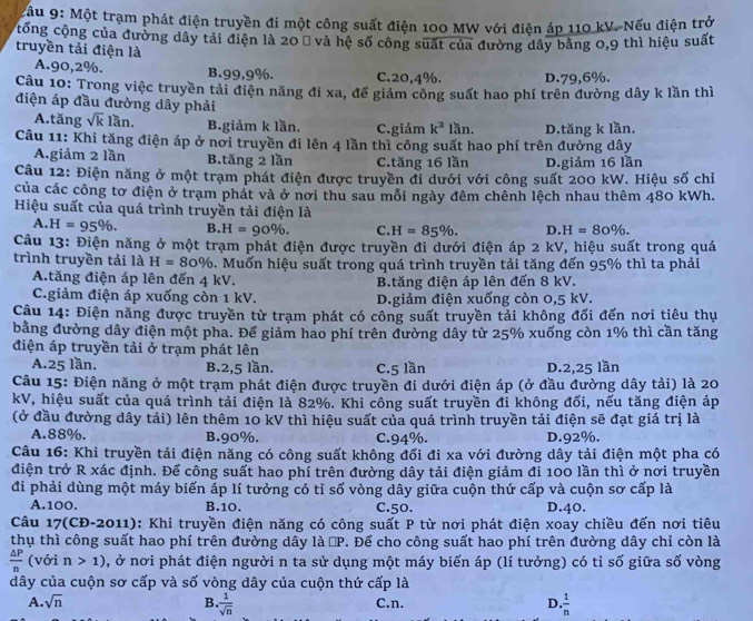 ậu 9: Một trạm phát điện truyền đi một công suất điện 100 MW với điện áp 110 kV. Nếu điện trở
cống cộng của đường dây tải điện là 20Ω và hệ số công suất của đường dây bằng 0,9 thì hiệu suất
truyền tải điện là
A.90,2%. B.99,9%. C.20.4%. D.79,6%.
Câu 10: Trong việc truyền tải điện năng đi xa, để giảm công suất hao phí trên đường dây k lần thì
điện áp đầu đường dây phải
A.tăng sqrt(k)lan. B.giảm k lần. C.giảm k^2lan.
Câu 11: Khi tăng điện áp ở nơi truyền đi lên 4 lần thì công suất hao phí trên đường dây D.tăng k lần.
A.giảm 2 lần B.tăng 2 lần C.tăng 16 lần D.giảm 16 lần
Câu 12: Điện năng ở một trạm phát điện được truyền đi dưới với công suất 200 kW. Hiệu số chỉ
của các công tơ điện ở trạm phát và ở nơi thu sau mỗi ngày đêm chênh lệch nhau thêm 480 kWh.
Hiệu suất của quá trình truyền tải điện là
A. H=95% . B. H=90% . C. H=85% . D. H=80% .
Câu 13: Điện năng ở một trạm phát điện được truyền đi dưới điện áp 2 kV, hiệu suất trong quá
trình truyền tải là H=80%. Muốn hiệu suất trong quá trình truyền tải tăng đến 95% thì ta phải
A.tăng điện áp lên đến 4 kV. B.tăng điện áp lên đến 8 kV.
C.giảm điện áp xuống còn 1 kV. D.giảm điện xuống còn 0,5 kV.
Câu 14: Điện năng được truyền từ trạm phát có công suất truyền tải không đổi đến nơi tiêu thụ
bằng đường dây điện một pha. Đế giảm hao phí trên đường dây từ 25% xuống còn 1% thì cần tăng
điện áp truyền tải ở trạm phát lên
A.25 lần. B.2,5 lần. C.5 lần D.2,25 lần
Câu 15: Điện năng ở một trạm phát điện được truyền đi dưới điện áp (ở đầu đường dây tải) là 20
kV, hiệu suất của quá trình tải điện là 82%. Khi công suất truyền đi không đổi, nếu tăng điện áp
(ở đầu đường dây tải) lên thêm 10 kV thì hiệu suất của quá trình truyền tải điện sẽ đạt giá trị là
A.88%. B.90%. C.94%. D.92%.
Câu 16: Khi truyền tải điện năng có công suất không đổi đi xa với đường dây tải điện một pha có
điện trở R xác định. Để công suất hao phí trên đường dây tải điện giảm đi 100 lần thì ở nơi truyền
đi phải dùng một máy biến áp lí tưởng có tỉ số vòng dây giữa cuộn thứ cấp và cuộn sơ cấp là
A.100. B.10. C.50. D.40.
Câu 17(CĐ-2011): Khi truyền điện năng có công suất P từ nơi phát điện xoay chiều đến nơi tiêu
thụ thì công suất hao phí trên đường dây là □ P *. Để cho công suất hao phí trên đường dây chỉ còn là
 △ P/n  (với n>1) , ở nơi phát điện người n ta sử dụng một máy biến áp (lí tưởng) có tỉ số giữa số vòng
dây của cuộn sơ cấp và số vòng dây của cuộn thứ cấp là
A. sqrt(n) B  1/sqrt(n)  C.n. D.  1/n 