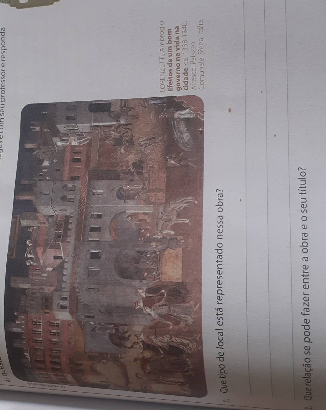 às ques 
s é com séu professor e responda 
ETTI, Ambrogio. 
de um bom 
o na vida na 
. ca. 1338-1340. 
. Palazzo 
ale, Siena, Itália. 
1 
_ 
_ 
_ 
2 Que relação se pode fazer entre a obra e o seu título?
