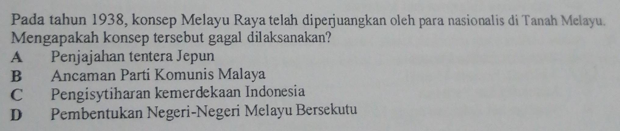 Pada tahun 1938, konsep Melayu Raya telah diperjuangkan oleh para nasionalis di Tanah Melayu.
Mengapakah konsep tersebut gagal dilaksanakan?
A Penjajahan tentera Jepun
B Ancaman Parti Komunis Malaya
C Pengisytiharan kemerdekaan Indonesia
D Pembentukan Negeri-Negeri Melayu Bersekutu