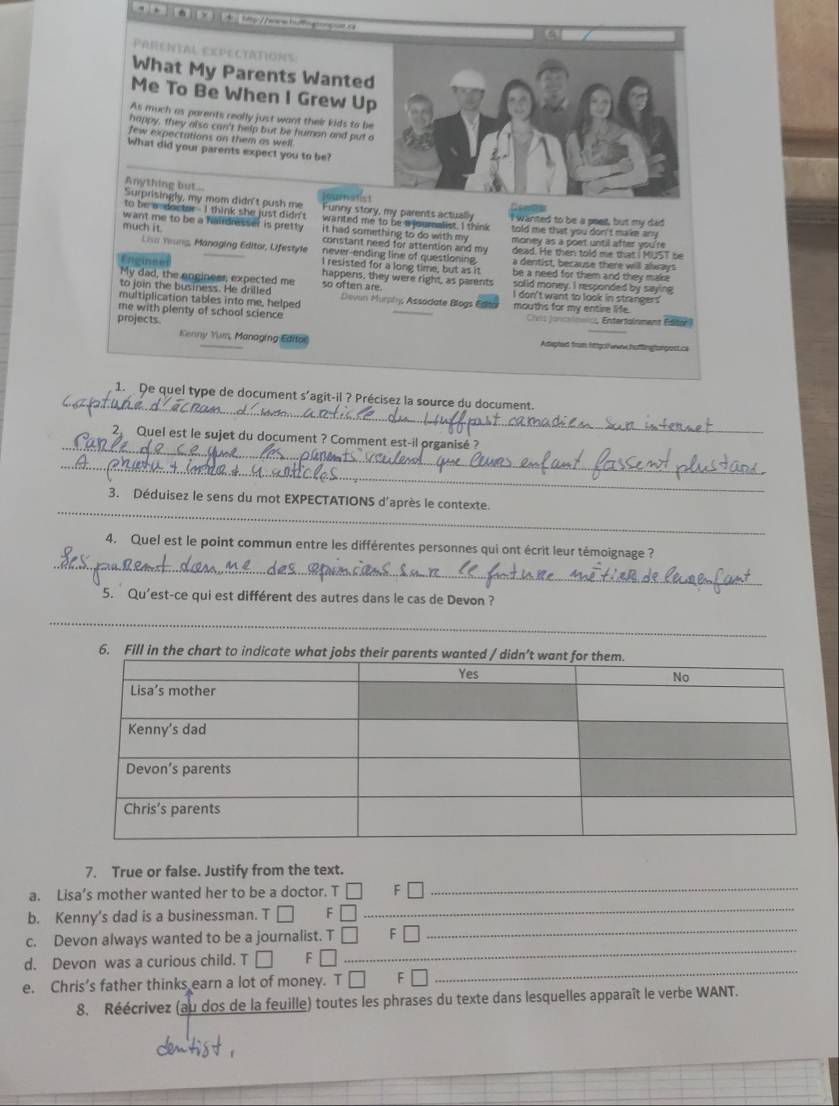 ba a o   
What My Parents Wanted
Me To Be When I Grew Up
As much as parents really just want their kids to be
happy, they also can't help but be humon and put o
few expectations on them as well
What did your parents expect you to be?
_
Anything but...
Surprisingly, my mom didn't push me a maiss
Genas
to be a docter - I think she just didn't Funny story, my parents actually I wanted to be a seet, but my dad
wanted me to be a  journalist. I think
want me to be a haidresser is pretty. it had something to do with my told me that you don't make any
much it  constant need for attention and my money as a poet until after you're 
Lisa Yrung, Managing Editor, Ufestyle never-ending line of questioning. a dentist, because there will always
dead. He then told me that I MUS1 be
I resisted for a long time, but as it be a need for them and they make .
happens, they were right, as parents solid money. I responded by saying
My dad, the angineer, expected me so often are I don't want to look in strangers
to join the business. He drilled
multiplication tables into me, helped  Devan Murphy Assodate Blogs Edla mouths for my entire life.
me with plenty of school science Crit  J anc
projects.  Entertainment (ator)
Kenny Yum, Managing Edifor Aepted from httgs/we huttingtargest.c
_
1. De quel type de document s'agit-il ? Précisez la source du document.
_
2 Quel est le sujet du document ? Comment est-il organisé?
_
_
3. Déduisez le sens du mot EXPECTATIONS d'après le contexte.
_
4. Quel est le point commun entre les différentes personnes qui ont écrit leur témoignage ?
5. Qu'est-ce qui est différent des autres dans le cas de Devon ?
_
6. Fill in the chart to indicate wh
_
7. True or false. Justify from the text.
a. Lisa’s mother wanted her to be a doctor. T □ F□
b. Kenny's dad is a businessman. T □ F □
_
_
c. Devon always wanted to be a journalist. T □ F □
_
d. Devon was a curious child. T □ F □
e. Chris’s father thinks earn a lot of money. T □ F □
_
8. Réécrivez (au dos de la feuille) toutes les phrases du texte dans lesquelles apparaît le verbe WANT.