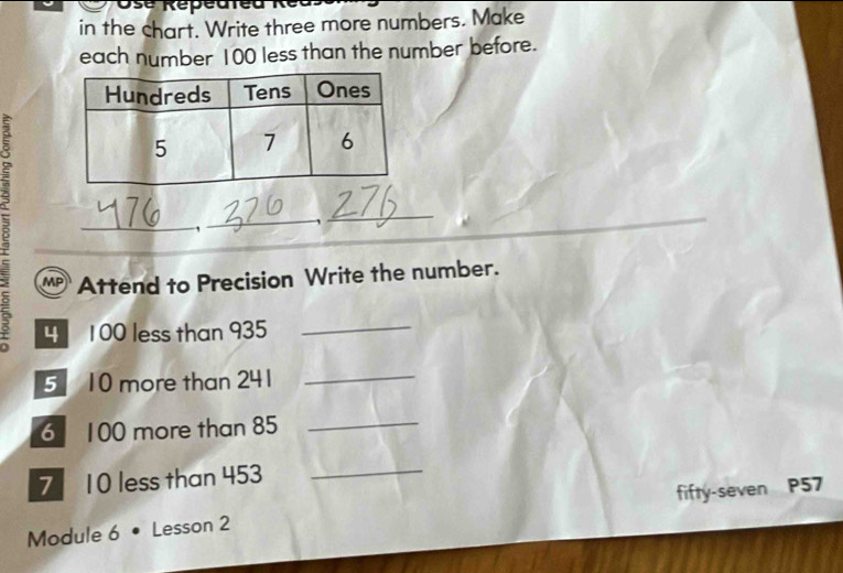 Osé Répéuted R e 
in the chart. Write three more numbers. Make 
each number 100 less than the number before. 
8 
_ 
_, 
_ 
Attend to Precision Write the number. 
4 100 less than 935
_ 
5 10 more than 241
_ 
6 100 more than 85 _ 
7 10 less than 453 _ 
Module 6 • Lesson 2 fifty-seven P57