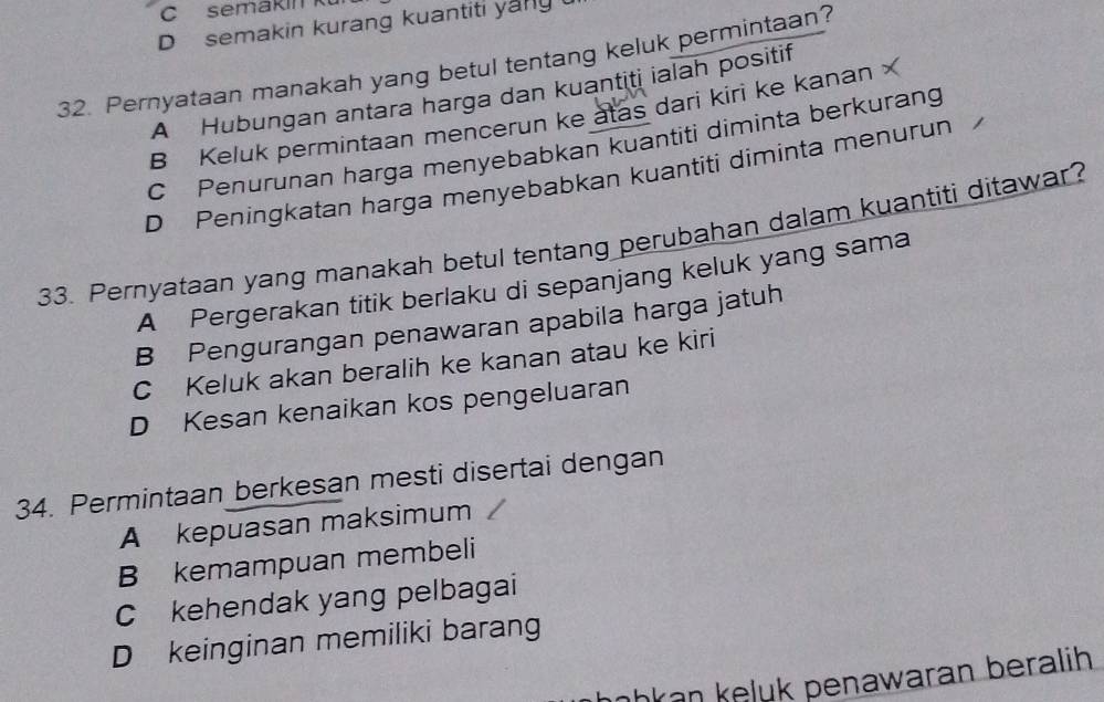 C semakin k
D semakin kurang kuantiti yang 
32. Pernyataan manakah yang betul tentang keluk permintaan?
A Hubungan antara harga dan kuantiti ialah positif
B Keluk permintaan mencerun ke atas dari kiri ke kanan
C Penurunan harga menyebabkan kuantiti diminta berkurang
D Peningkatan harga menyebabkan kuantiti diminta menurun 
33. Pernyataan yang manakah betul tentang perubahan dalam kuantiti ditawar?
A Pergerakan titik berlaku di sepanjang keluk yang sama
B Pengurangan penawaran apabila harga jatuh
C Keluk akan beralih ke kanan atau ke kiri
D Kesan kenaikan kos pengeluaran
34. Permintaan berkesan mesti disertai dengan
A kepuasan maksimum
B kemampuan membeli
C kehendak yang pelbagai
D keinginan memiliki barang
hkan keluk penawaran beralih .