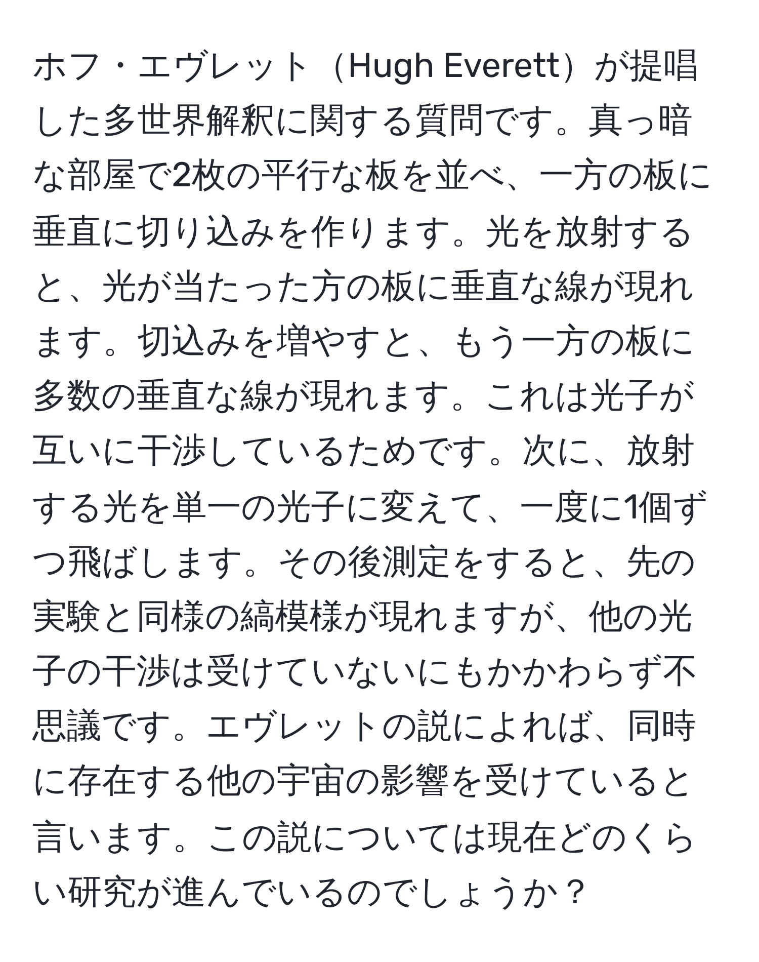 ホフ・エヴレットHugh Everettが提唱した多世界解釈に関する質問です。真っ暗な部屋で2枚の平行な板を並べ、一方の板に垂直に切り込みを作ります。光を放射すると、光が当たった方の板に垂直な線が現れます。切込みを増やすと、もう一方の板に多数の垂直な線が現れます。これは光子が互いに干渉しているためです。次に、放射する光を単一の光子に変えて、一度に1個ずつ飛ばします。その後測定をすると、先の実験と同様の縞模様が現れますが、他の光子の干渉は受けていないにもかかわらず不思議です。エヴレットの説によれば、同時に存在する他の宇宙の影響を受けていると言います。この説については現在どのくらい研究が進んでいるのでしょうか？