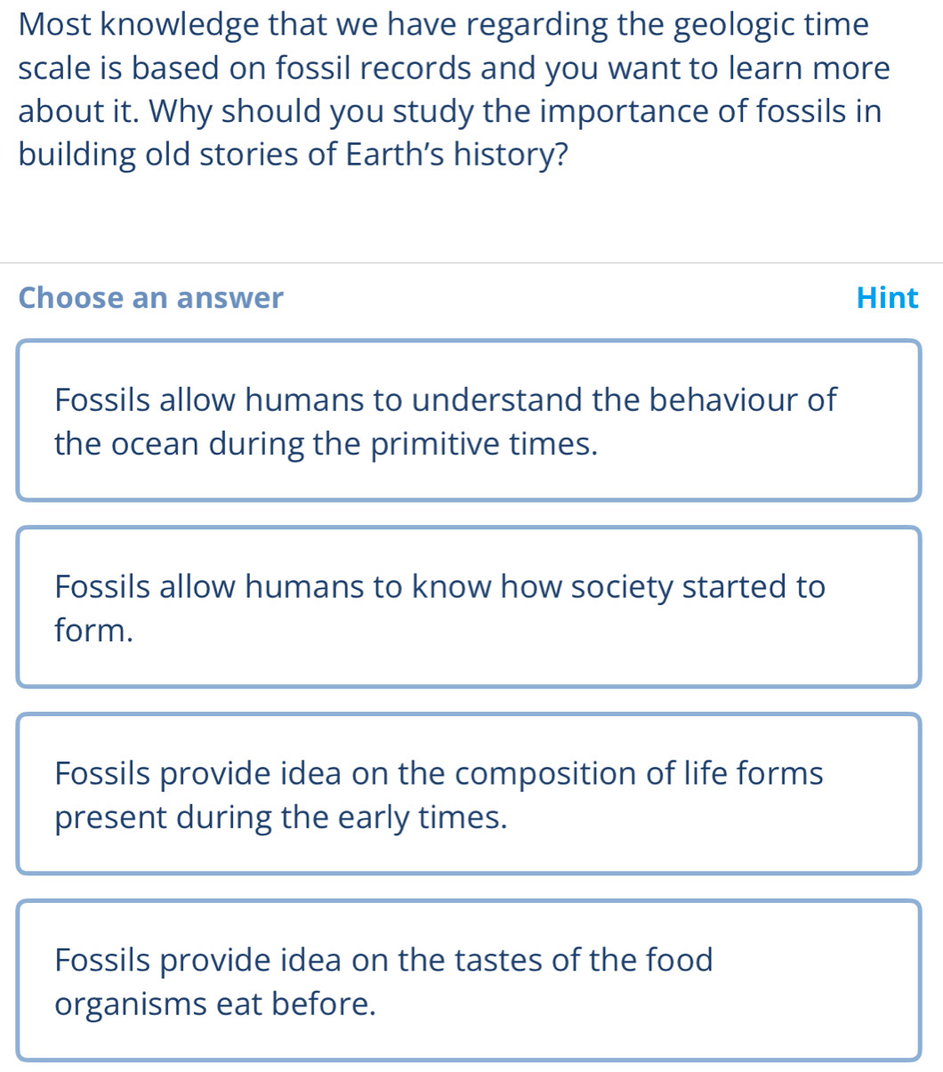 Most knowledge that we have regarding the geologic time
scale is based on fossil records and you want to learn more
about it. Why should you study the importance of fossils in
building old stories of Earth's history?
Choose an answer Hint
Fossils allow humans to understand the behaviour of
the ocean during the primitive times.
Fossils allow humans to know how society started to
form.
Fossils provide idea on the composition of life forms
present during the early times.
Fossils provide idea on the tastes of the food
organisms eat before.