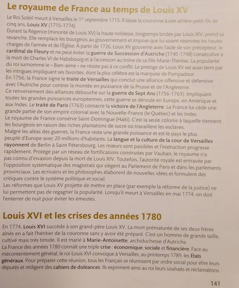 Le royaume de France au temps de Louis XV
Le Roi Soleil meurt à Versailles le 1^(cr) septembre 1715. Il laisse la couronne à son arrière-petit-fils de
cinq ans, Louis XV (1715-1774).
Durant la Régence (minorité de Louis XV) la haute noblesse, longtemps bridée par Louis XIV, prend sa
revanche. Elle remplace les bourgeois au gouvernement et impose que lui soient réservées les hautes
charges de l'armée et de l'Église. À partir de 1726, Louis XV gouverne avec l'aide de son précepteur, le
cardinal de Fleury et ne peut éviter la guerre de Succession d'Autriche (1740-1748) consécutive à
la mort de Charles VI de Habsbourg et à l'accession au trône de sa fille Marie-Thérèse. La popularité
du roi surnommé le « Bien-aimé » ne résiste pas à ce conflit. Le prestige de Louis XV est aussi terni par
les intrigues impliquant ses favorites, dont la plus célèbre est la marquise de Pompadour.
En 1756, la France signe le traité de Versailles qui conclut une alliance offensive et défensive
avec l'Autriche pour contrer la montée en puissance de la Prusse et de l'Angleterre.
Ce renversement des alliances débouche sur la guerre de Sept Ans (1756-1763). Impliquant
toutes les grandes puissances européennes, cette guerre se déroule en Europe, en Amérique et
aux Indes. Le traité de Paris (1763) consacre la victoire de l'Angleterre. La France lui cède une
grande partie de son empire colonial avec la Nouvelle-France (le Québec) et les Indes.
Le royaume de France conserve Saint-Domingue (Haïti). C'est la seule colonie à laquelle tiennent
les bourgeois en raison des riches plantations de sucre où travaillent les esclaves.
Malgré les aléas des guerres, la France reste une grande puissance et est le pays le plus
peuplé d'Europe avec 20 millions d'habitants. La langue et la culture de la cour de Versailles
rayonnent de Berlin à Saint Pétersbourg. Les mœurs sont paisibles et l'instruction progresse
rapidement. Protégé par un réseau de fortifications construites par Vauban, le royaume n'a
pas connu d’invasion depuis la mort de Louis XIV. Toutefois, l'autorité royale est entravée par
lopposition systématique des magistrats qui siègent au Parlement de Paris et dans les parlements
provinciaux. Les écrivains et les philosophes élaborent de nouvelles idées et formulent des
critiques contre le système politique et social.
Les réformes que Louis XV projette de mettre en place (par exemple la réforme de la justice) ne
lui permettent pas de regagner la popularité. Lorsqu'il meurt à Versailles en mai 1774, on doit
l'enterrer de nuit pour éviter les émeutes.
Louis XVI et les crises des années 1780
En 1774, Louis XVI succède à son grand-père Louis XV. La mort prématurée de ses deux frères
aînés en a fait l'héritier de la couronne sans y avoir été préparé. C'est un homme de grande taille,
cultivé mais très timide. Il est marié à Marie-Antoinette, archiduchesse d'Autriche.
La France des années 1780 connaît une triple crise : économique, sociale et financière. Face au
mécontentement général, le roi Louis XVI convoque à Versailles, au printemps 1789, les États
généraux. Pour préparer cette réunion, tous les Français se réunissent par ordre social pour élire leurs
députés et rédigent des cahiers de doléances. Ils expriment ainsi au roi leurs souhaits et réclamations.
141