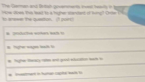 The German and Brtish governments invest heavilly in
How does this lead to a higher standard of living? Order 15
to answer the question.. (1I point)
productive wärkers lazs to
higher wages leads to
a higher literacy rates and good education leads to
I investment in human capital leads to