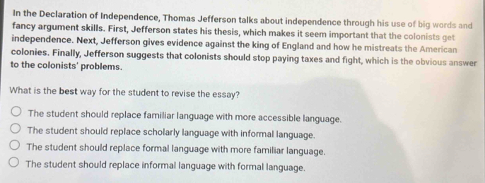 In the Declaration of Independence, Thomas Jefferson talks about independence through his use of big words and
fancy argument skills. First, Jefferson states his thesis, which makes it seem important that the colonists get
independence. Next, Jefferson gives evidence against the king of England and how he mistreats the American
colonies. Finally, Jefferson suggests that colonists should stop paying taxes and fight, which is the obvious answer
to the colonists' problems.
What is the best way for the student to revise the essay?
The student should replace familiar language with more accessible language.
The student should replace scholarly language with informal language.
The student should replace formal language with more familiar language.
The student should replace informal language with formal language.