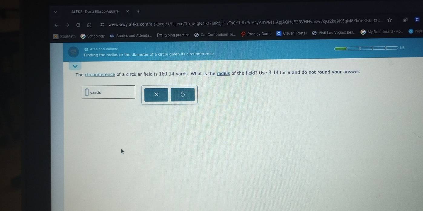ALEKS - Dusti Blasco-Aguirre 
www-awy.aleks.com/alekscgi/x/Isl.exe/1o_u-IgNsIkr7j8P3jH-lvTs0Y1-8xPuAcyASWGH_ApjAQHcF25VHHv5cw7cjG2ka9K5qM8Ykm-KKu_zrC 
XtraMath Schoology sis Grades and Attenda... typing practice Car Comparison To... Prodigy Game Clever | Portal Visit Las Vegas: Bes... My Dashboard - Ap.. Nea 
● Area and Volume 
Finding the radius or the diameter of a circle given its circumference 
The circumference of a circular field is 160.14 yards. What is the radius of the field? Use 3.14 for π and do not round your answer.
yards
× s