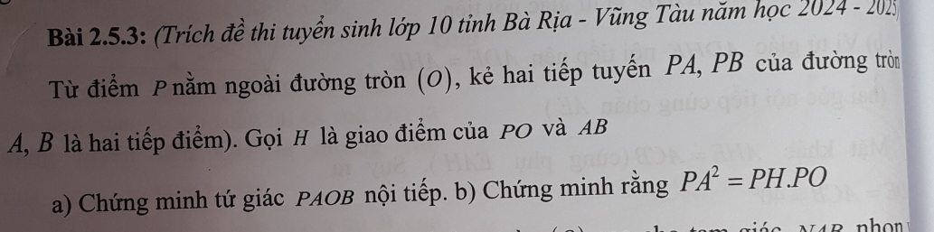 Bài 2.5.3: (Trích đề thi tuyển sinh lớp 10 tỉnh Bà Rịa - Vũng Tàu năm học 2024 - 2015 
Từ điểm Pnằm ngoài đường tròn (O), kẻ hai tiếp tuyến PA, PB của đường tròn
A, B là hai tiếp điểm). Gọi H là giao điểm của PO và AB
a) Chứng minh tứ giác PAOB nội tiếp. b) Chứng minh rằng PA^2=PH.PO
hon