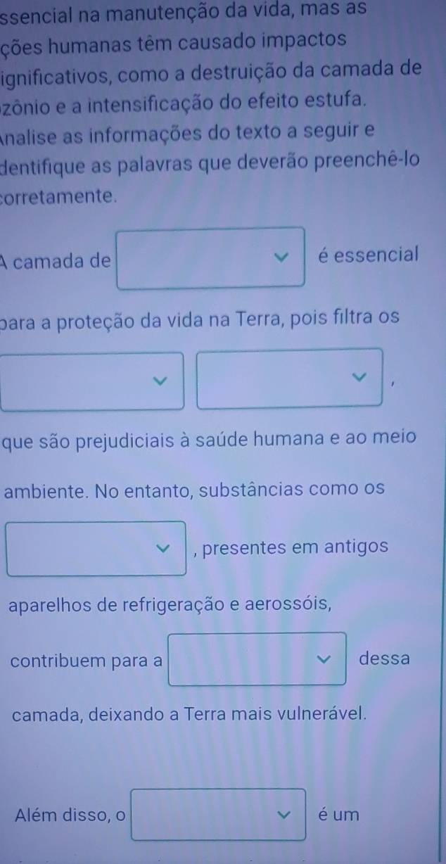 ssencial na manutenção da vida, mas as 
ções humanas têm causado impactos 
ignificativos, como a destruição da camada de 
azônio e a intensificação do efeito estufa. 
Analise as informações do texto a seguir e 
dentifique as palavras que deverão preenchê-lo 
corretamente. 
A camada de é essencial 
para a proteção da vida na Terra, pois filtra os 
que são prejudiciais à saúde humana e ao meio 
ambiente. No entanto, substâncias como os 
, presentes em antigos 
aparelhos de refrigeração e aerossóis, 
contribuem para a dessa 
camada, deixando a Terra mais vulnerável. 
Além disso, o é um