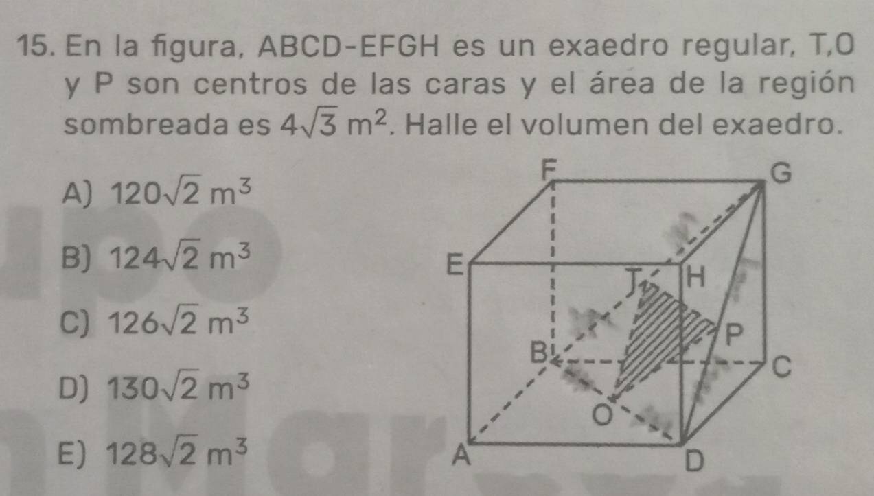 En la figura, ABCD -EFGH es un exaedro regular, T,O
y P son centros de las caras y el área de la región
sombreada es 4sqrt(3)m^2. Halle el volumen del exaedro.
A) 120sqrt(2)m^3
B) 124sqrt(2)m^3
C) 126sqrt(2)m^3
D) 130sqrt(2)m^3
E) 128sqrt(2)m^3