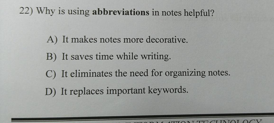 Why is using abbreviations in notes helpful?
A) It makes notes more decorative.
B) It saves time while writing.
C) It eliminates the need for organizing notes.
D) It replaces important keywords.