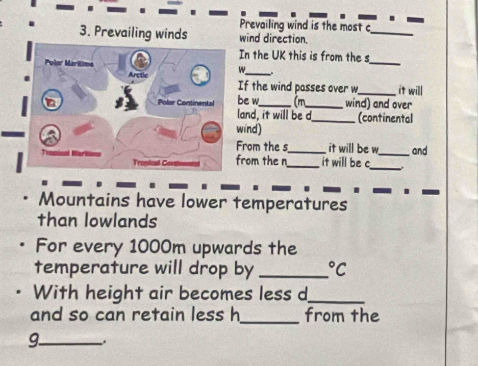 Prevailing wind is the most c_ 
3. Prevailing winds wind direction. 
In the UK this is from the s_ 
W_ . 
If the wind passes over w_ it will 
be w_ (m_ wind) and over 
land, it will be d_ (continental 
wind) 
From the s_ it will be w_ and 
from the n 
_it will be c_ 
Mountains have lower temperatures 
than lowlands 
For every 1000m upwards the 
temperature will drop by _°C
With height air becomes less d_ 
and so can retain less h_ from the 
_9 
.