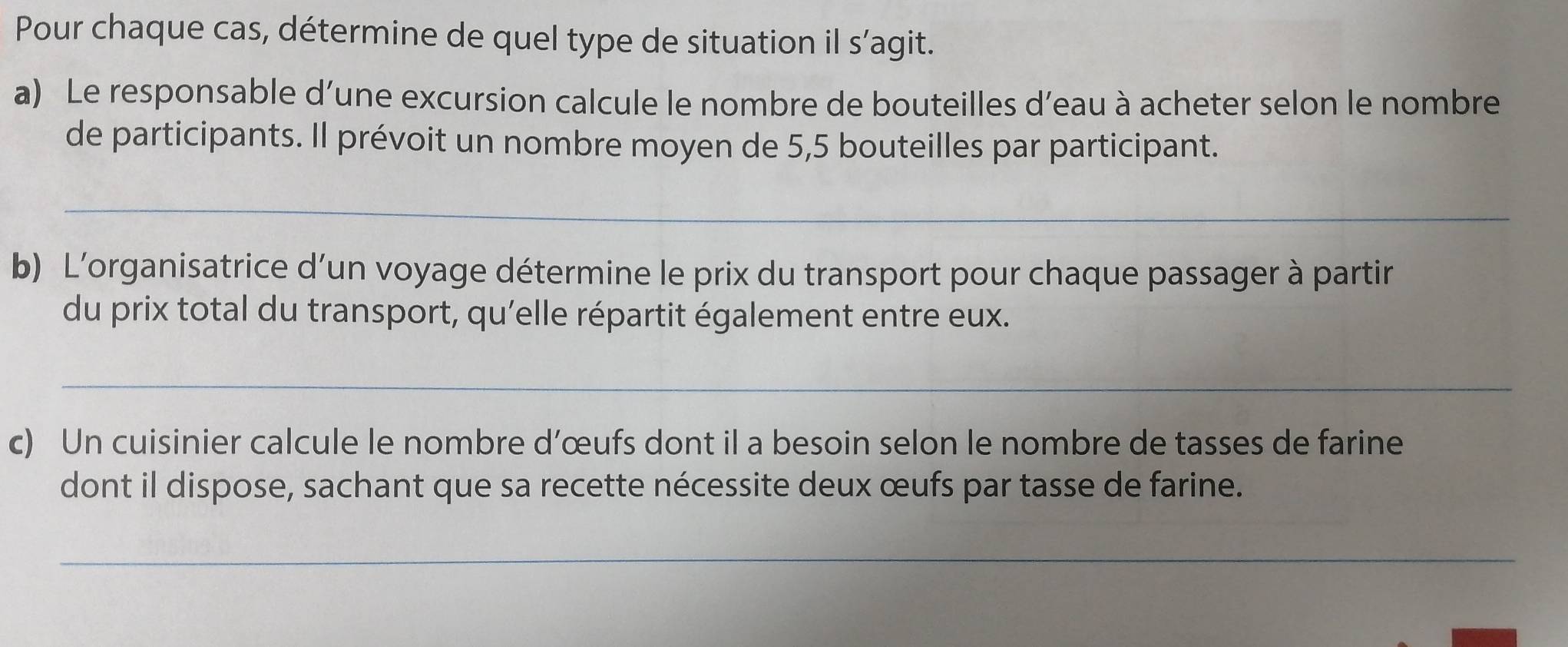 Pour chaque cas, détermine de quel type de situation il s’agit. 
a) Le responsable d’une excursion calcule le nombre de bouteilles d’eau à acheter selon le nombre 
de participants. Il prévoit un nombre moyen de 5,5 bouteilles par participant. 
_ 
b) L'organisatrice d’un voyage détermine le prix du transport pour chaque passager à partir 
du prix total du transport, qu'elle répartit également entre eux. 
_ 
c) Un cuisinier calcule le nombre d’œufs dont il a besoin selon le nombre de tasses de farine 
dont il dispose, sachant que sa recette nécessite deux œufs par tasse de farine. 
_