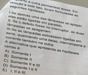 nto a outra permanece acesa. Em
relação a este fato, foram formuladas as
seguintes hipóteses:
I-Se apenas uma das lâmpadas se apagar
elas estão ligadas em paralelo
II- Se o defeito fosse no interruptor, as duas
lâmpadas se apagariam
III-Se as lâmpadas estivessem ligadas em
série, queimando uma delas, interrompería a
corrente também na outra,
certas é:
A alternativa que apresenta as hipóteses
A) Somente I
B) Somente II
C) Somente II e III
D) Somente I e II
E) I, Ⅱ e Ⅲ.