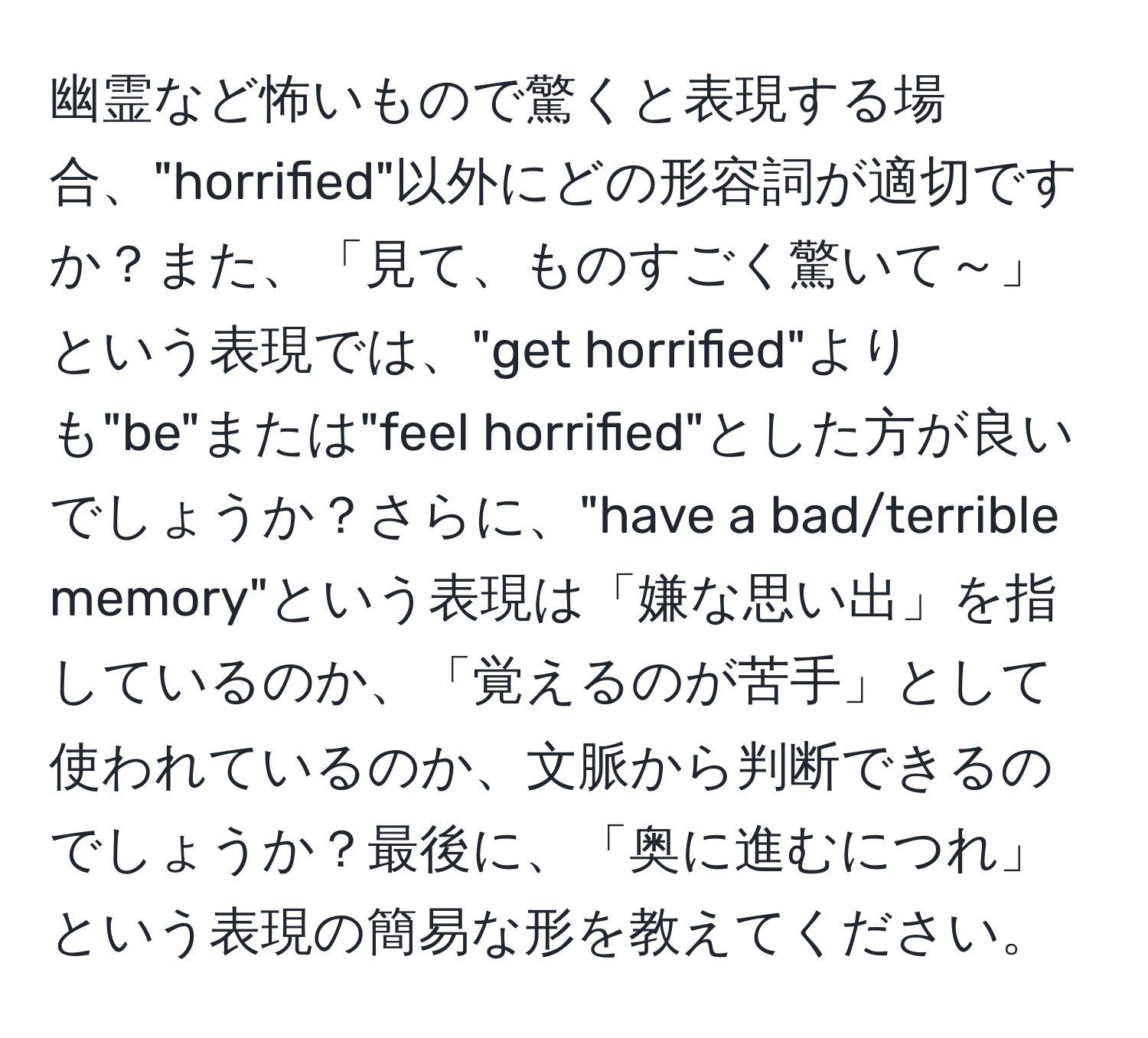 幽霊など怖いもので驚くと表現する場合、"horrified"以外にどの形容詞が適切ですか？また、「見て、ものすごく驚いて～」という表現では、"get horrified"よりも"be"または"feel horrified"とした方が良いでしょうか？さらに、"have a bad/terrible memory"という表現は「嫌な思い出」を指しているのか、「覚えるのが苦手」として使われているのか、文脈から判断できるのでしょうか？最後に、「奥に進むにつれ」という表現の簡易な形を教えてください。