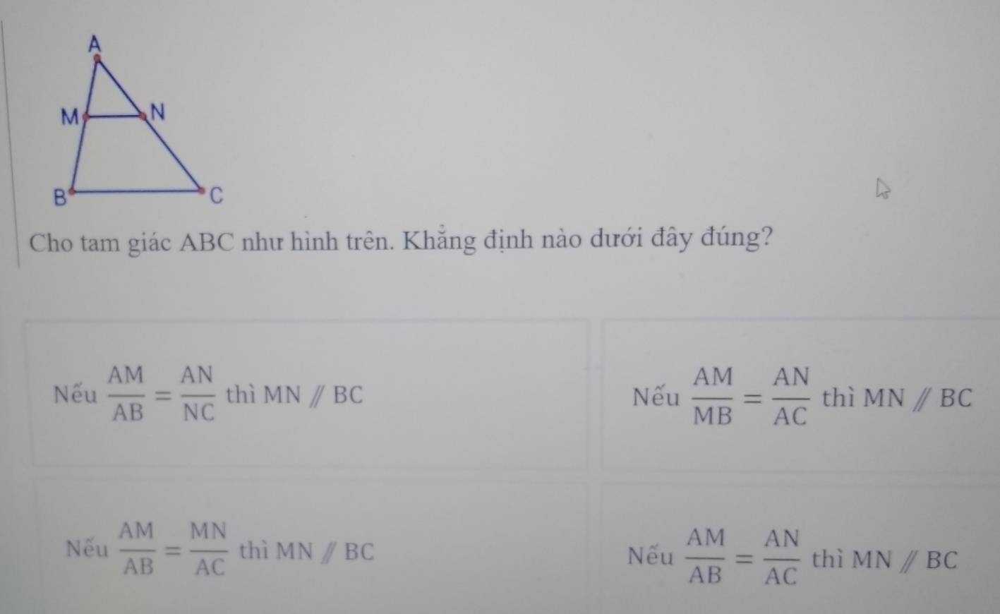 Cho tam giác ABC như hình trên. Khẳng định nào dưới đây đúng?
Nếu  AM/AB = AN/NC  thì MN//BC Nếu  AM/MB = AN/AC  thì MNparallel BC
Nếu  AM/AB = MN/AC  thì MNparallel BC Nếu  AM/AB = AN/AC  thì MNparallel BC