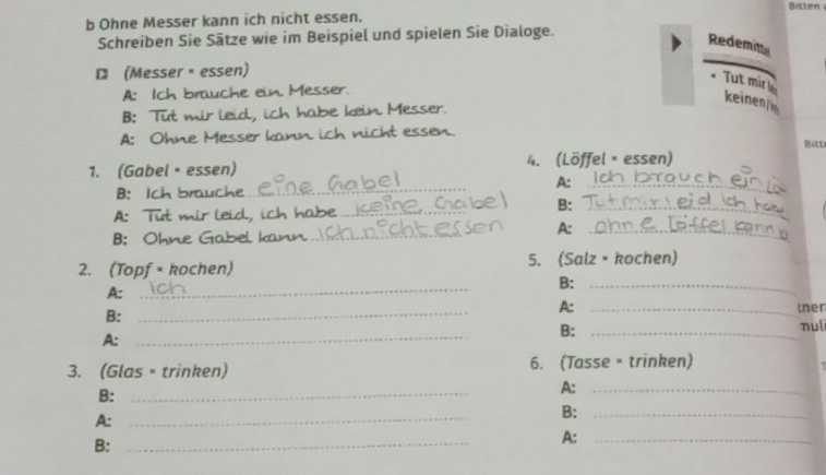 Btten 
b Ohne Messer kann ich nicht essen. 
Schreiben Sie Sätze wie im Beispiel und spielen Sie Dialoge. 
Redemitts 
(Messer ·essen) 
. Tut mirl 
A: Ich brauche ein Messer. 
keinen 
B: Tut mir leid, ich habe kein. Messer. 
A: Ohne Messer kann ich nicht essen. 
Bitt 
1. (Gabel·essen) 4. (Löffel × essen) 
_ 
A:_ 
B: Ich brauche 
A: Tut mir leid, ich habe_ B:_ 
A:_ 
B: Ohne Gabel k_ 
2. (Topf = kochen) 5. (Salzé kochen) 
B:_ 
A:_ 
A: 
B: __ther 
nulī 
A:_ 
B:_ 
3. (Glas = trinken) 6. (Tasse = trinken) 
B:_ 
A:_ 
A: 
_ 
B:_ 
B:_ 
A:_