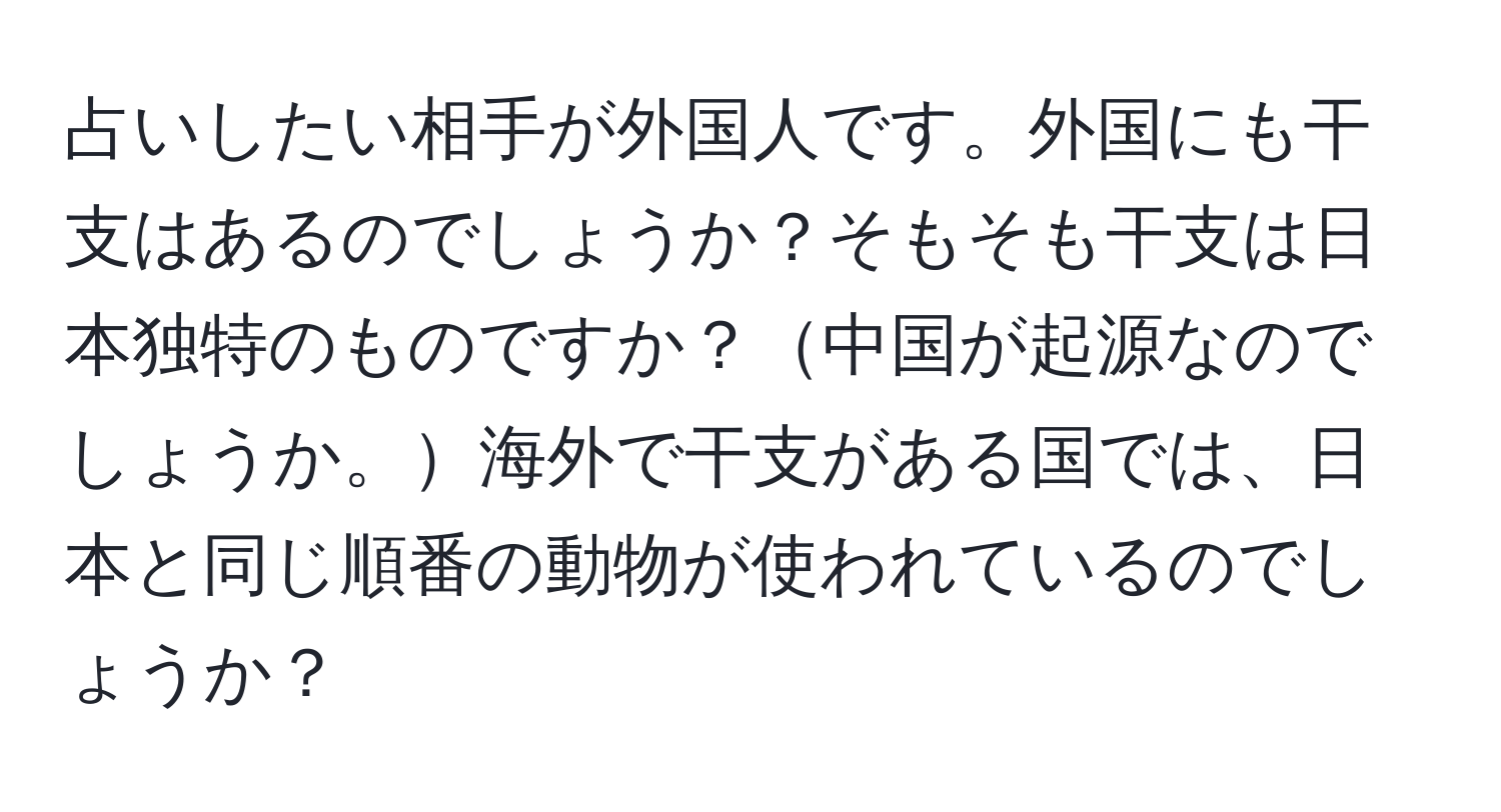 占いしたい相手が外国人です。外国にも干支はあるのでしょうか？そもそも干支は日本独特のものですか？中国が起源なのでしょうか。海外で干支がある国では、日本と同じ順番の動物が使われているのでしょうか？