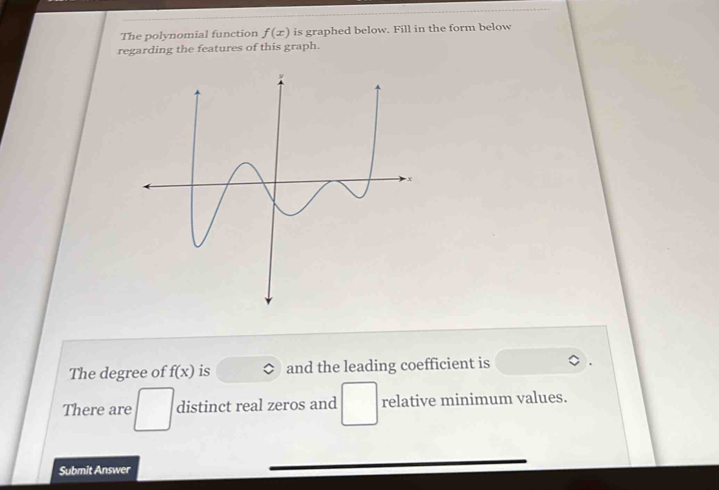 The polynomial function f(x) is graphed below. Fill in the form below 
regarding the features of this graph. 
The degree of f(x) is and the leading coefficient is 
There are distinct real zeros and relative minimum values. 
Submit Answer