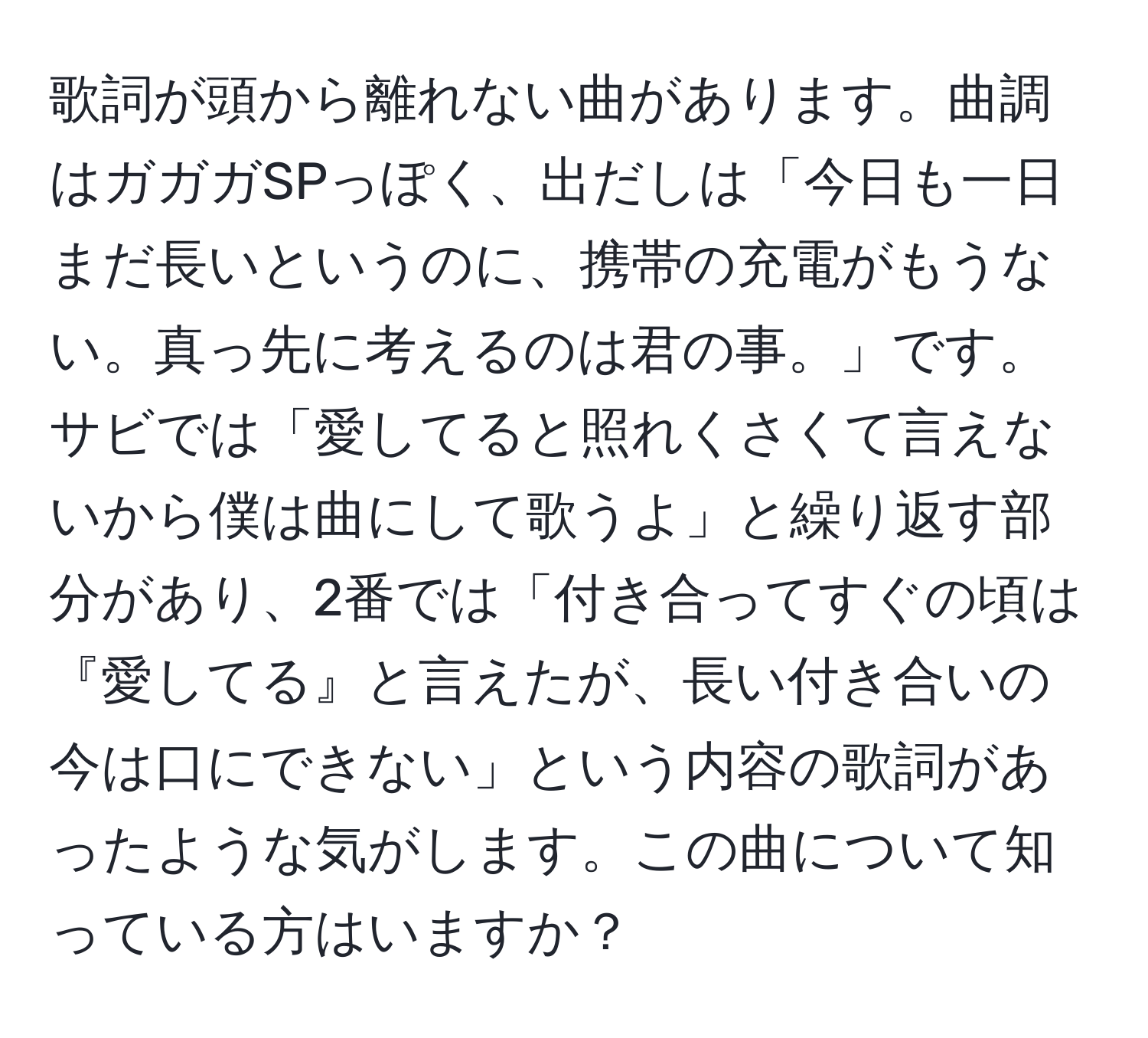 歌詞が頭から離れない曲があります。曲調はガガガSPっぽく、出だしは「今日も一日まだ長いというのに、携帯の充電がもうない。真っ先に考えるのは君の事。」です。サビでは「愛してると照れくさくて言えないから僕は曲にして歌うよ」と繰り返す部分があり、2番では「付き合ってすぐの頃は『愛してる』と言えたが、長い付き合いの今は口にできない」という内容の歌詞があったような気がします。この曲について知っている方はいますか？