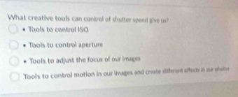 What creative tools can control of shutter speed give us?
Tools to control ISO
Tools to control aperture
Tools to adjust the focus of our images
Tools to control motion in our images and create different afect in s wi