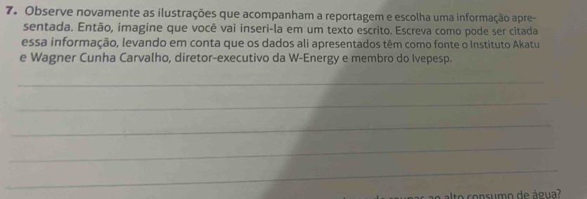 Observe novamente as ilustrações que acompanham a reportagem e escolha uma informação apre- 
sentada. Então, imagine que você vai inseri-la em um texto escrito. Escreva como pode ser citada 
essa informação, levando em conta que os dados ali apresentados têm como fonte o Instituto Akatu 
e Wagner Cunha Carvalho, diretor-executivo da W-Energy e membro do Ivepesp. 
_ 
_ 
_ 
_ 
_ 
a o o onsum o de água?