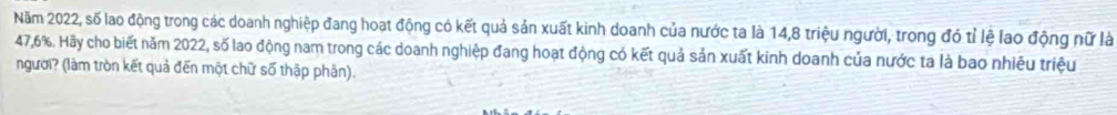 Năm 2022, số lao động trong các doanh nghiệp đang hoạt động có kết quả sản xuất kinh doanh của nước ta là 14, 8 triệu người, trong đó tỉ lệ lao động nữ là
47,6%. Hãy cho biết năm 2022, số lao động nam trong các doanh nghiệp đang hoạt động có kết quả sản xuất kinh doanh của nước ta là bao nhiêu triệu 
người? (làm tròn kết quả đến một chữ số thập phân).