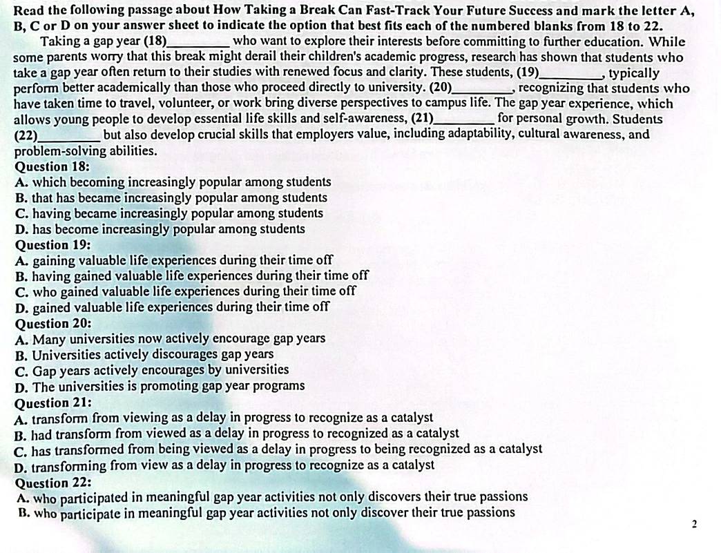 Read the following passage about How Taking a Break Can Fast-Track Your Future Success and mark the letter A,
B, C or D on your answer sheet to indicate the option that best fits each of the numbered blanks from 18 to 22.
Taking a gap year (18) _who want to explore their interests before committing to further education. While
some parents worry that this break might derail their children's academic progress, research has shown that students who
take a gap year often return to their studies with renewed focus and clarity. These students, (19)_ , typically
perform better academically than those who proceed directly to university. (20)_ , recognizing that students who
have taken time to travel, volunteer, or work bring diverse perspectives to campus life. The gap year experience, which
allows young people to develop essential life skills and self-awareness, (21)_ for personal growth. Students
(22)_ but also develop crucial skills that employers value, including adaptability, cultural awareness, and
problem-solving abilities.
Question 18:
A. which becoming increasingly popular among students
B. that has became increasingly popular among students
C. having became increasingly popular among students
D. has become increasingly popular among students
Question 19:
A. gaining valuable life experiences during their time off
B. having gained valuable life experiences during their time off
C. who gained valuable life experiences during their time off
D. gained valuable life experiences during their time off
Question 20:
A. Many universities now actively encourage gap years
B. Universities actively discourages gap years
C. Gap years actively encourages by universities
D. The universities is promoting gap year programs
Question 21:
A. transform from viewing as a delay in progress to recognize as a catalyst
B. had transform from viewed as a delay in progress to recognized as a catalyst
C. has transformed from being viewed as a delay in progress to being recognized as a catalyst
D. transforming from view as a delay in progress to recognize as a catalyst
Question 22:
A. who participated in meaningful gap year activities not only discovers their true passions
B. who participate in meaningful gap year activities not only discover their true passions
2