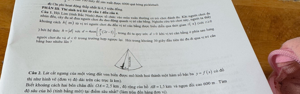100 máy để sản xuất được 6000 quả bóng pickleball.
d) Chi phí hoạt động thấp nhất là 6, 5 triệu đồng
PHÀN III. Thí sinh trả lời từ câu 1 đến câu 6.
Câu 1. Hội Lim (tỉnh Bắc Ninh) được tổ chức vào mùa xuân thường có trò chơi đánh đu. Khi người chơi dự
nhún đều, cây đu sẽ đưa người chơi đu dao động quanh vị trí cân bằng. Nghiên cứu trò chơi này, người ta thấy
khoáng cách h( m) từ vị trí người chơi đu đến vị trí cân bằng được biểu diễn qua thời gian t( s) (với t≥ 0
) bởi hệ thức h=|d| với d=4cos [ π /3 (2t-1)] , trong đó ta quy ước d>0 khi vị trí cân bằng ở phía sau lưng
người chơi đu và d<0</tex> 
bằng bao nhiêu lần ? trong trường hợp ngược lại . Hỏi trong khoảng 30 giây đầu tiên thì đu đi qua vị trí cần
Câu 2. Lát cắt ngang của một vùng đất ven biển được mô hình hoá thành một hàm số bậc ba y=f(x) có đồ
thị như hình vẽ (đơn vị độ dài trên các trục là km).
Biết khoảng cách hai bên chân đồi OA=2,5km , độ rộng của hồ AB=1,5km và ngọn đồi cao 600 m. Tìm
độ sâu của hồ (tính bằng mét) tại điểm sâu nhất? (làm tròn đến hàng đơn vị).