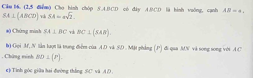 (2,5 điểm) Cho hình chóp S. ABCD có đáy ABCD là hình vuông, cạnh AB=a,
SA⊥ (ABCD) và SA=asqrt(2). 
a) Chứng minh SA⊥ BC và BC⊥ (SAB). 
b) Gọi M, N lần lượt là trung điểm của AD và SD. Mặt phẳng (P) đi qua MN và song song với AC. Chứng minh BD⊥ (P). 
c) Tính góc giữa hai đường thẳng SC và AD.