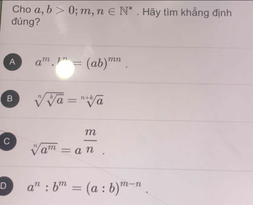 Cho a, b>0;m, n∈ N^*. Hãy tìm khẳng định
đúng?
A a^m.^n=(ab)^mn.
B sqrt[n](sqrt [k]a)=sqrt[n+k](a)
C sqrt[n](a^m)=a^(frac m)n.
D a^n:b^m=(a:b)^m-n.