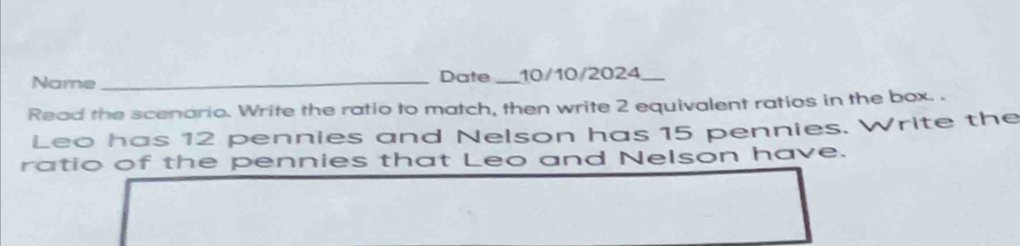 Name_ Date _10/10/2024 
Read the scenario. Write the ratio to match, then write 2 equivalent ratios in the box. . 
Leo has 12 pennies and Nelson has 15 pennies. Write the 
ratio of the pennies that Leo and Nelson have.