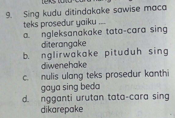 Sing kudu ditindakake sawise maca
teks prosedur yaiku ....
a. ngleksanakake tata-cara sing
diterangake
b. nglirwakake pituduh sing
diwenehake
c. nulis ulang teks prosedur kanthi
gaya sing beda
d. ngganti urutan tata-cara sing
dikarepake