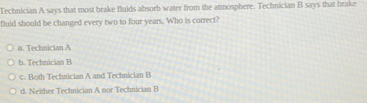 Technician A says that most brake fluids absorb water from the atmosphere. Technician B says that brake
fluid should be changed every two to four years. Who is correct?
a. Technician A
b. Technician B
c. Both Technician A and Technician B
d. Neither Technician A nor Technician B