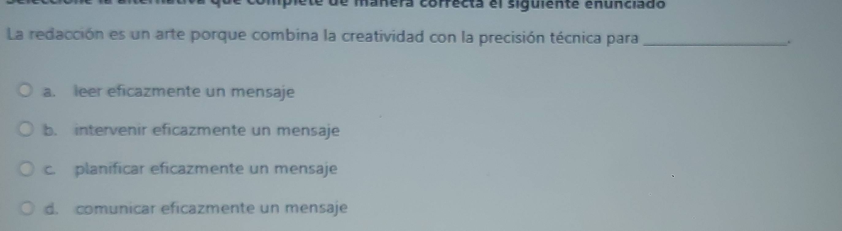 de manera correcta el siguiente enunciado
La redacción es un arte porque combina la creatividad con la precisión técnica para_
.
a. leer eficazmente un mensaje
b. intervenir eficazmente un mensaje
c. planificar eficazmente un mensaje
d. comunicar eficazmente un mensaje