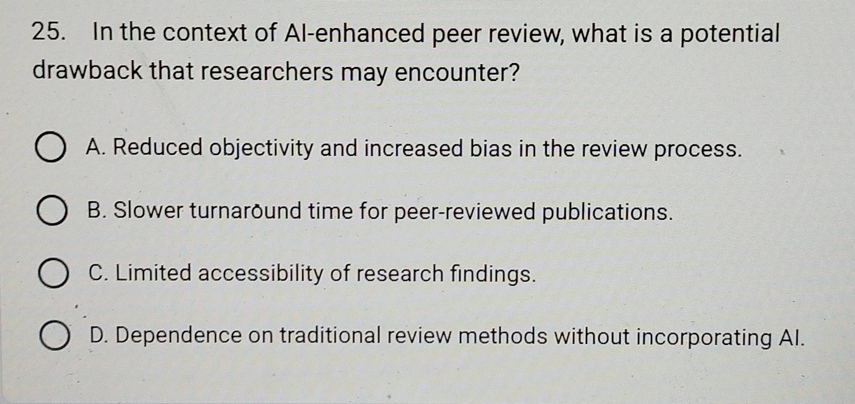 In the context of Al-enhanced peer review, what is a potential
drawback that researchers may encounter?
A. Reduced objectivity and increased bias in the review process.
B. Slower turnaround time for peer-reviewed publications.
C. Limited accessibility of research findings.
D. Dependence on traditional review methods without incorporating AI.