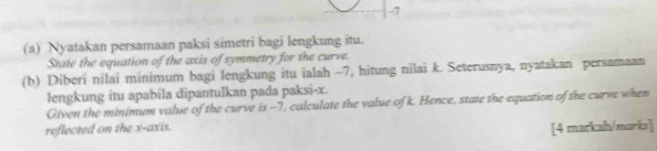 7 
(a) Nyatakan persamaan paksi simetri bagi lengkung itu. 
State the equation of the axis of symmetry for the curve. 
(b) Diberi nilai minimum bagi lengkung itu ialah -7, hitung nilai k. Seterusnya, nyatakan persamaan 
lengkung itu apabila dipantulkan pada paksi- x. 
Given the minimum valie of the curve is -7, calculate the value of k. Hence, state the equation of the curve when 
reflected on the x-axis. 
[4 markah/marks]