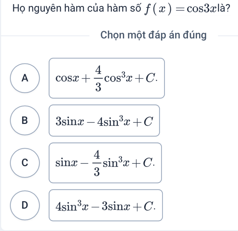 Họ nguyên hàm của hàm số f(x)=cos 3xla ?
Chọn một đáp án đúng
A cos x+ 4/3 cos^3x+C.
B 3sin x-4sin^3x+C
C sin x- 4/3 sin^3x+C.
D 4sin^3x-3sin x+C.