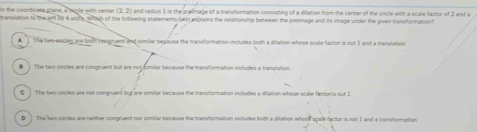 in the coordinasa plane, a bircle with cente (2,2) and radius 1 is the pralimage of a transformation consisting of a dilation from the cenner of the circle with a scale factor of 2 and a
translation to the lett by 4 units. Which of the following stetements best explains the relationship between the preimage and its image under the given transformation?
A ] The two-eiscles are bothi coogruent and similar bepause the transformation includes both a dilation whose scale factor is not 2 and a translation.
■ ] The two circles are congruent but are not dimilar because the transformation includes a trasslation.
G ) The two circles are not congruent bit are similar because the transformation includes a dilation whose scale fector s not 1.
D The two clicles are neither congruent nor similar because the transformation includes both a dilation whosil spele factor is not 1 and a transformation.